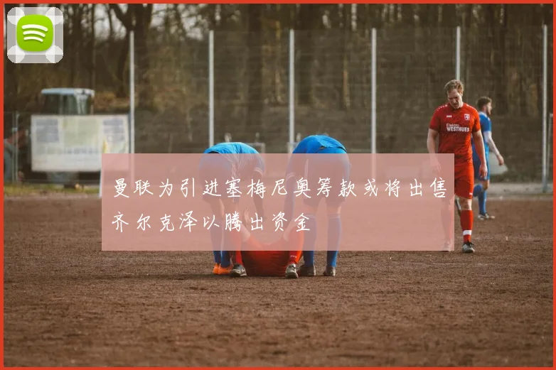 曼联为引进塞梅尼奥筹款或将出售齐尔克泽以腾出资金