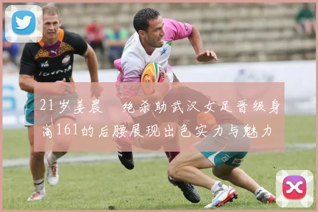 21岁姜晨璟绝杀助武汉女足晋级身高161的后腰展现出色实力与魅力