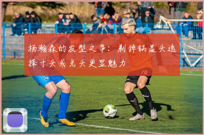 杨瀚森的发型之争：剃掉锅盖头选择寸头或光头更显魅力