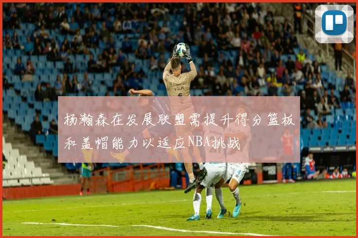 杨瀚森在发展联盟需提升得分篮板和盖帽能力以适应NBA挑战