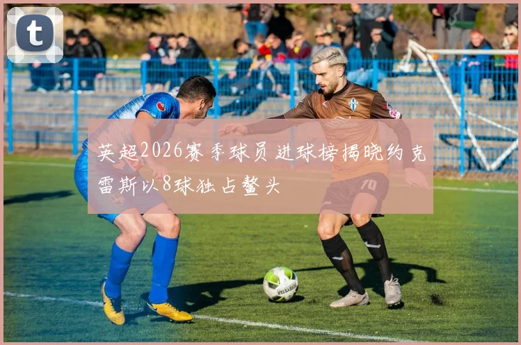 英超2026赛季球员进球榜揭晓约克雷斯以8球独占鳌头