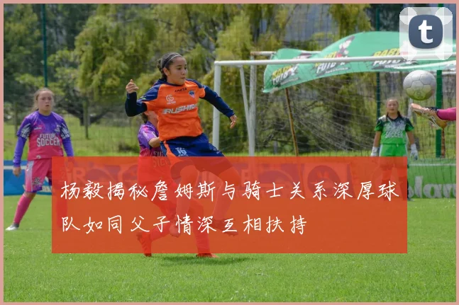 杨毅揭秘詹姆斯与骑士关系深厚球队如同父子情深互相扶持