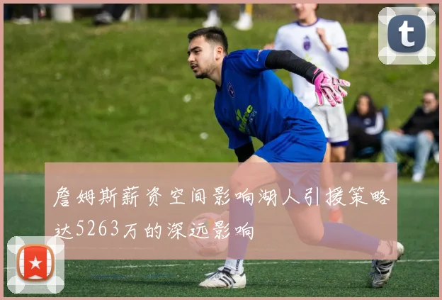 詹姆斯薪资空间影响湖人引援策略达5263万的深远影响