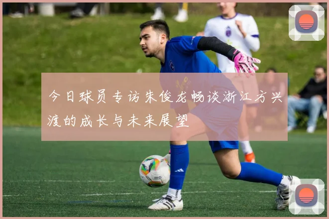 今日球员专访朱俊龙畅谈浙江方兴渡的成长与未来展望