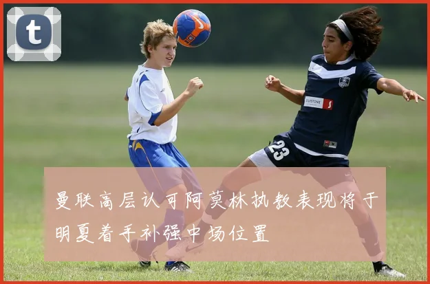 曼联高层认可阿莫林执教表现将于明夏着手补强中场位置