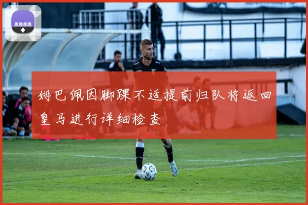 姆巴佩因脚踝不适提前归队将返回皇马进行详细检查