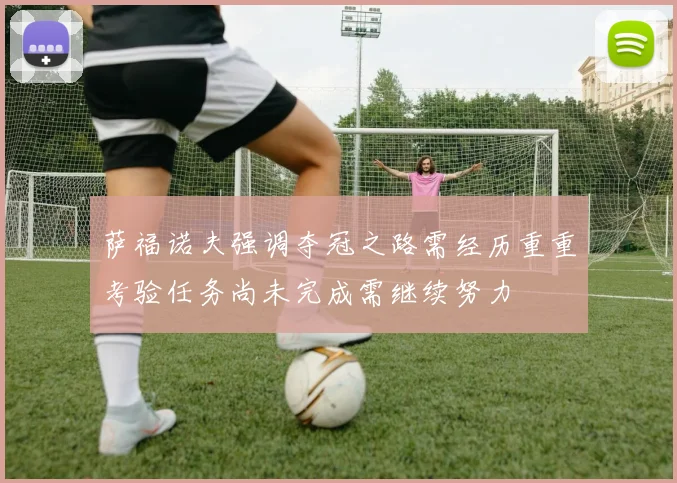 萨福诺夫强调夺冠之路需经历重重考验任务尚未完成需继续努力