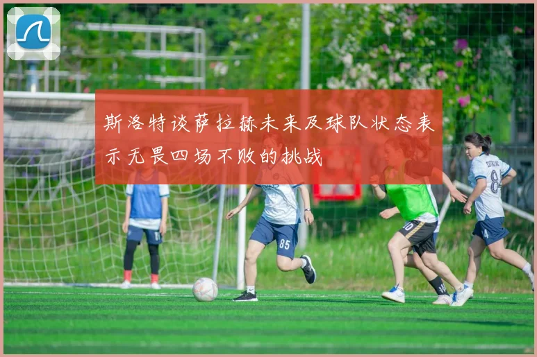 斯洛特谈萨拉赫未来及球队状态表示无畏四场不败的挑战