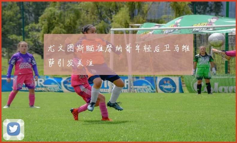尤文图斯瞄准摩纳哥年轻后卫马维萨引发关注