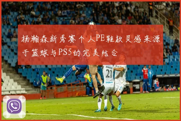 杨瀚森新秀赛个人PE鞋款灵感来源于篮球与PS5的完美结合