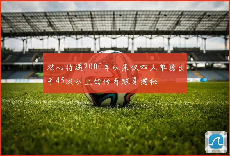 核心待遇2000年以来仅四人单场出手45次以上的传奇球员揭秘