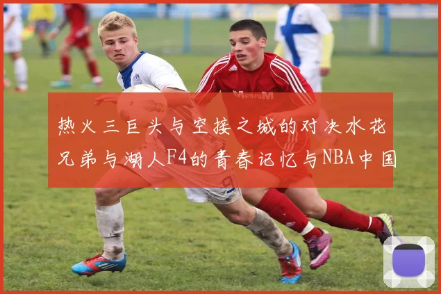 热火三巨头与空接之城的对决水花兄弟与湖人F4的青春记忆与NBA中国赛的交汇