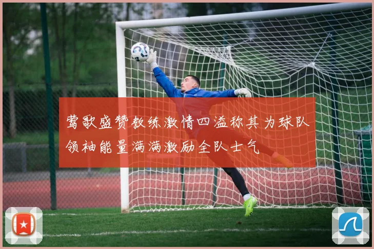 莺歌盛赞教练激情四溢称其为球队领袖能量满满激励全队士气