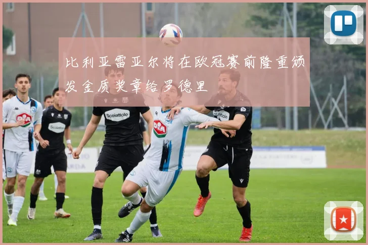 比利亚雷亚尔将在欧冠赛前隆重颁发金质奖章给罗德里