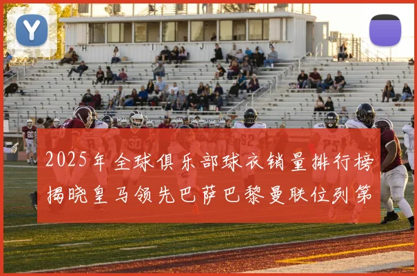 2025年全球俱乐部球衣销量排行榜揭晓皇马领先巴萨巴黎曼联位列第七