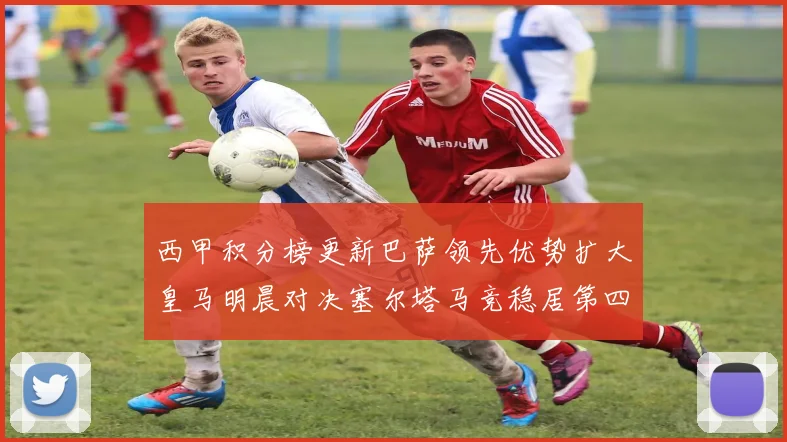 西甲积分榜更新巴萨领先优势扩大皇马明晨对决塞尔塔马竞稳居第四