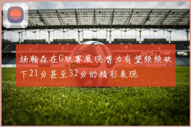 杨瀚森在G联赛展现潜力有望频频砍下21分甚至32分的精彩表现