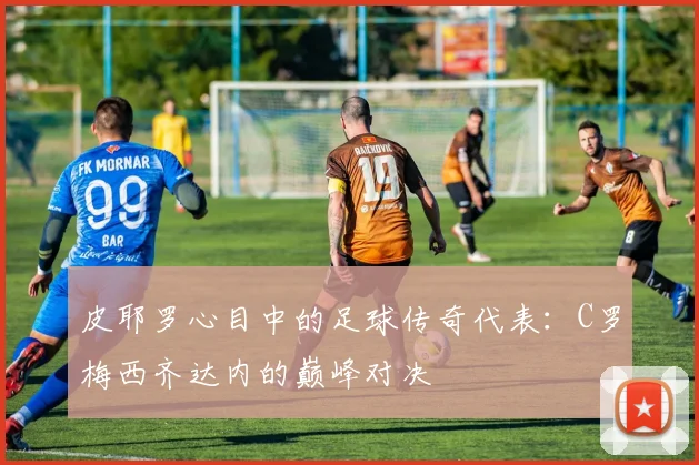 皮耶罗心目中的足球传奇代表：C罗梅西齐达内的巅峰对决