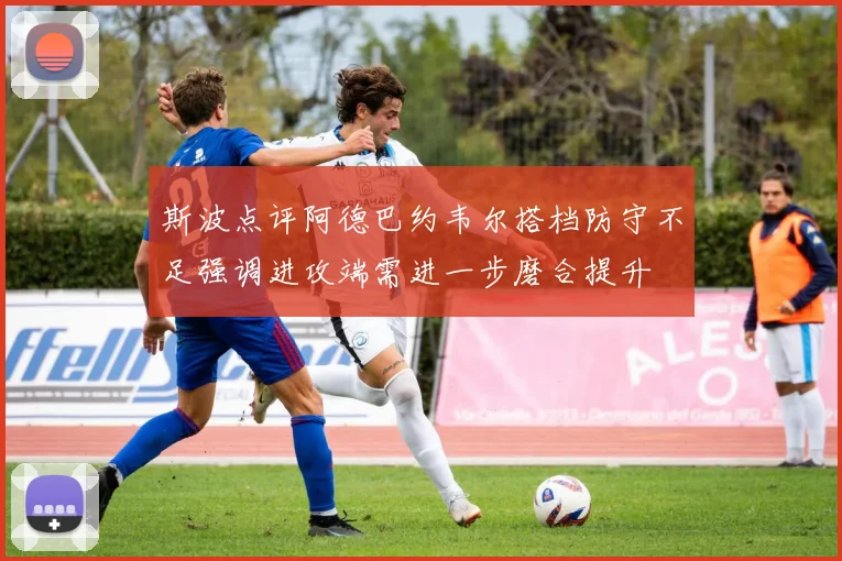 斯波点评阿德巴约韦尔搭档防守不足强调进攻端需进一步磨合提升