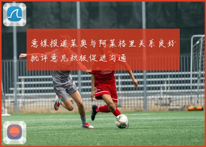 意媒报道莱奥与阿莱格里关系良好批评意见积极促进沟通