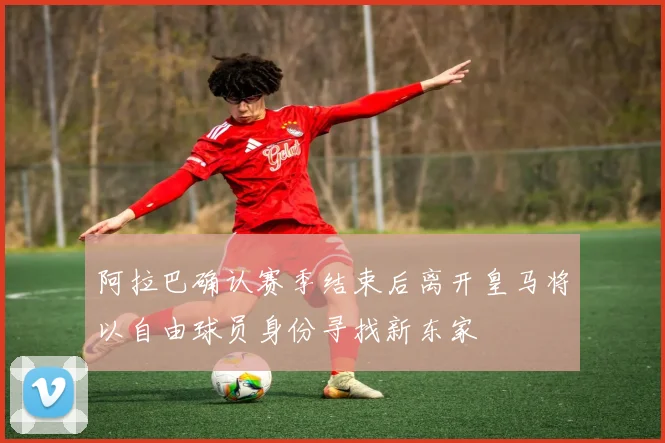 阿拉巴确认赛季结束后离开皇马将以自由球员身份寻找新东家