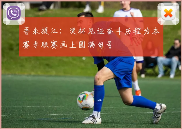 吾米提江：奖杯见证奋斗历程为本赛季联赛画上圆满句号
