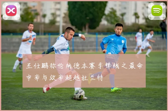 王仕鹏称伦纳德本赛季锋线之最命中率与效率超越杜兰特