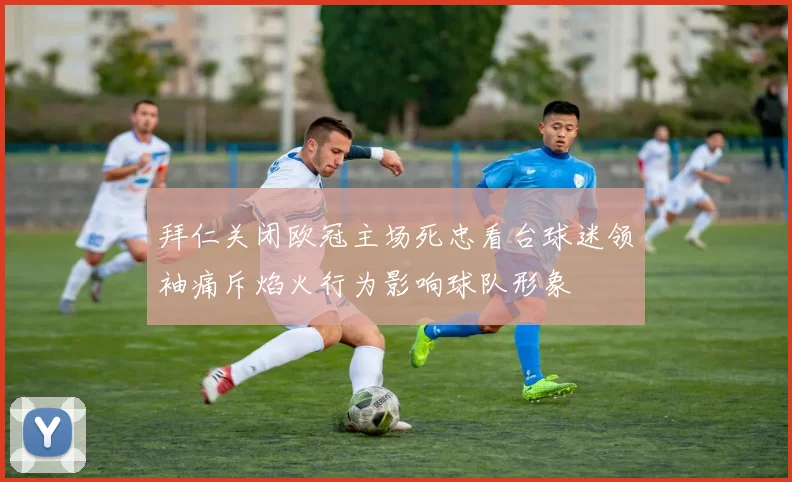 拜仁关闭欧冠主场死忠看台球迷领袖痛斥焰火行为影响球队形象