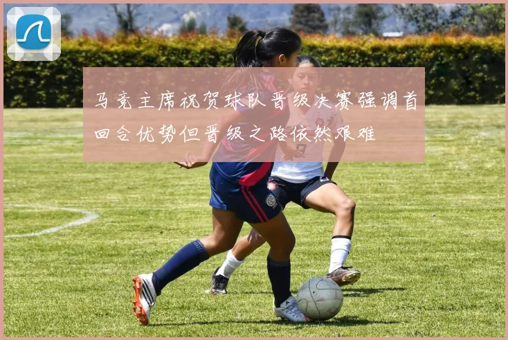 马竞主席祝贺球队晋级决赛强调首回合优势但晋级之路依然艰难