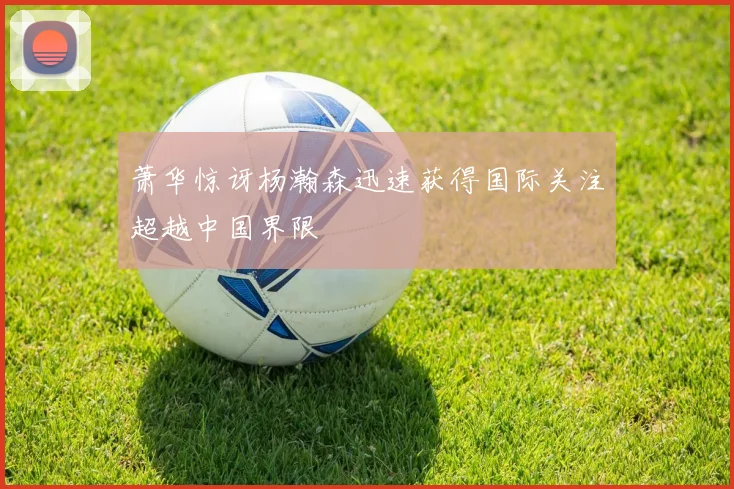 萧华惊讶杨瀚森迅速获得国际关注超越中国界限