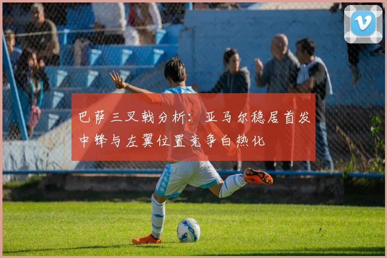 巴萨三叉戟分析：亚马尔稳居首发中锋与左翼位置竞争白热化