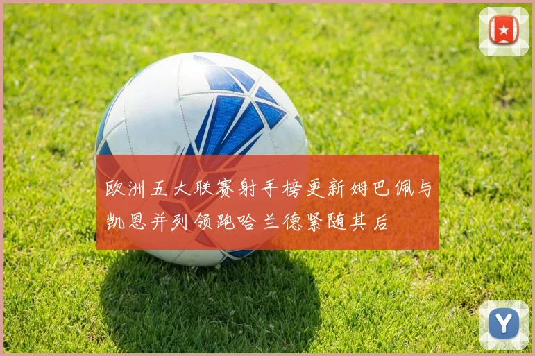 欧洲五大联赛射手榜更新姆巴佩与凯恩并列领跑哈兰德紧随其后