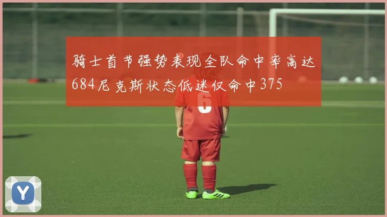 骑士首节强势表现全队命中率高达684尼克斯状态低迷仅命中375