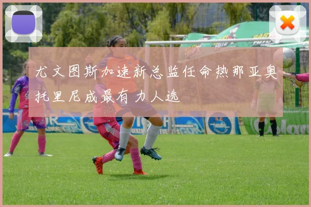 尤文图斯加速新总监任命热那亚奥托里尼成最有力人选