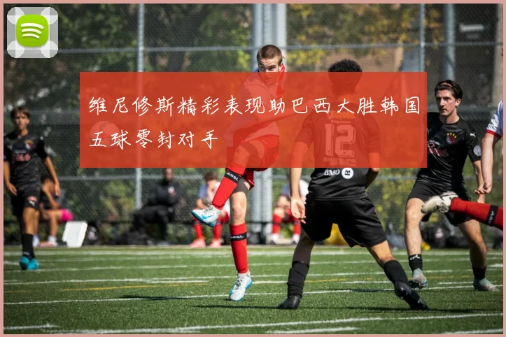 维尼修斯精彩表现助巴西大胜韩国五球零封对手