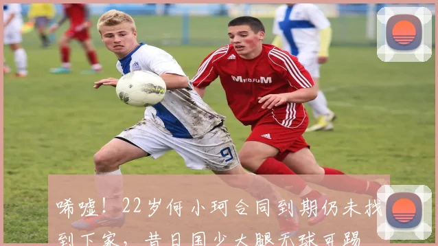 唏嘘！22岁何小珂合同到期仍未找到下家，昔日国少大腿无球可踢