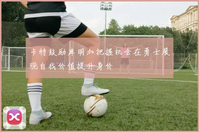 卡特鼓励库明加把握机会在勇士展现自我价值提升身价